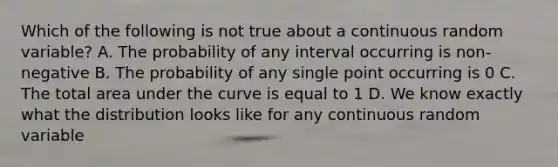 Which of the following is not true about a continuous random variable? A. The probability of any interval occurring is non-negative B. The probability of any single point occurring is 0 C. The total area under the curve is equal to 1 D. We know exactly what the distribution looks like for any continuous random variable