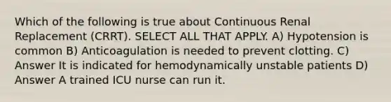 Which of the following is true about Continuous Renal Replacement (CRRT). SELECT ALL THAT APPLY. A) Hypotension is common B) Anticoagulation is needed to prevent clotting. C) Answer It is indicated for hemodynamically unstable patients D) Answer A trained ICU nurse can run it.