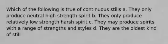 Which of the following is true of continuous stills a. They only produce neutral high strength spirit b. They only produce relatively low strength harsh spirit c. They may produce spirits with a range of strengths and styles d. They are the oldest kind of still