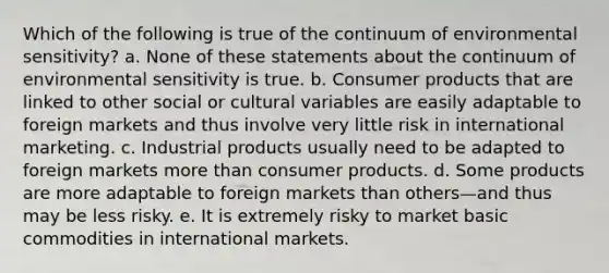 Which of the following is true of the continuum of environmental sensitivity? a. None of these statements about the continuum of environmental sensitivity is true. b. Consumer products that are linked to other social or cultural variables are easily adaptable to foreign markets and thus involve very little risk in international marketing. c. Industrial products usually need to be adapted to foreign markets more than consumer products. d. Some products are more adaptable to foreign markets than others—and thus may be less risky. e. It is extremely risky to market basic commodities in international markets.