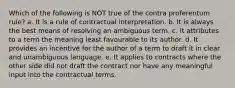 Which of the following is NOT true of the contra proferentum rule? a. It is a rule of contractual interpretation. b. It is always the best means of resolving an ambiguous term. c. It attributes to a term the meaning least favourable to its author. d. It provides an incentive for the author of a term to draft it in clear and unambiguous language. e. It applies to contracts where the other side did not draft the contract nor have any meaningful input into the contractual terms.