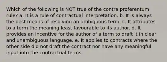 Which of the following is NOT true of the contra proferentum rule? a. It is a rule of contractual interpretation. b. It is always the best means of resolving an ambiguous term. c. It attributes to a term the meaning least favourable to its author. d. It provides an incentive for the author of a term to draft it in clear and unambiguous language. e. It applies to contracts where the other side did not draft the contract nor have any meaningful input into the contractual terms.