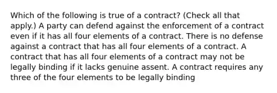 Which of the following is true of a contract? (Check all that apply.) A party can defend against the enforcement of a contract even if it has all four elements of a contract. There is no defense against a contract that has all four elements of a contract. A contract that has all four elements of a contract may not be legally binding if it lacks genuine assent. A contract requires any three of the four elements to be legally binding