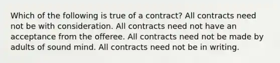 Which of the following is true of a contract? All contracts need not be with consideration. All contracts need not have an acceptance from the offeree. All contracts need not be made by adults of sound mind. All contracts need not be in writing.