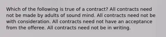 Which of the following is true of a contract? All contracts need not be made by adults of sound mind. All contracts need not be with consideration. All contracts need not have an acceptance from the offeree. All contracts need not be in writing.