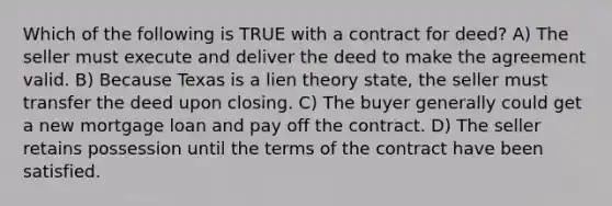 Which of the following is TRUE with a contract for deed? A) The seller must execute and deliver the deed to make the agreement valid. B) Because Texas is a lien theory state, the seller must transfer the deed upon closing. C) The buyer generally could get a new mortgage loan and pay off the contract. D) The seller retains possession until the terms of the contract have been satisfied.