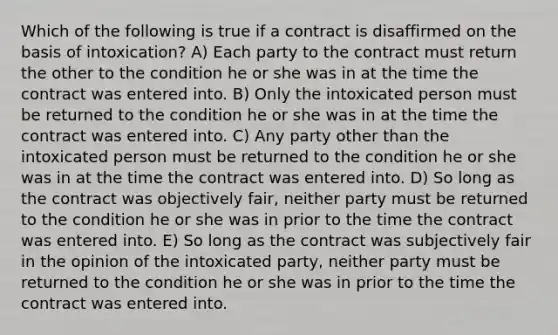 Which of the following is true if a contract is disaffirmed on the basis of intoxication? A) Each party to the contract must return the other to the condition he or she was in at the time the contract was entered into. B) Only the intoxicated person must be returned to the condition he or she was in at the time the contract was entered into. C) Any party other than the intoxicated person must be returned to the condition he or she was in at the time the contract was entered into. D) So long as the contract was objectively fair, neither party must be returned to the condition he or she was in prior to the time the contract was entered into. E) So long as the contract was subjectively fair in the opinion of the intoxicated party, neither party must be returned to the condition he or she was in prior to the time the contract was entered into.