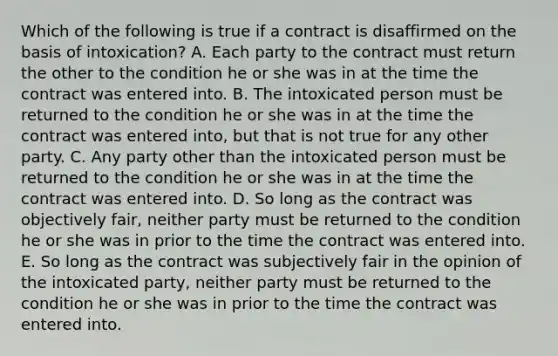 Which of the following is true if a contract is disaffirmed on the basis of intoxication? A. Each party to the contract must return the other to the condition he or she was in at the time the contract was entered into. B. The intoxicated person must be returned to the condition he or she was in at the time the contract was entered into, but that is not true for any other party. C. Any party other than the intoxicated person must be returned to the condition he or she was in at the time the contract was entered into. D. So long as the contract was objectively fair, neither party must be returned to the condition he or she was in prior to the time the contract was entered into. E. So long as the contract was subjectively fair in the opinion of the intoxicated party, neither party must be returned to the condition he or she was in prior to the time the contract was entered into.