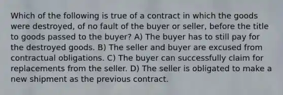 Which of the following is true of a contract in which the goods were destroyed, of no fault of the buyer or seller, before the title to goods passed to the buyer? A) The buyer has to still pay for the destroyed goods. B) The seller and buyer are excused from contractual obligations. C) The buyer can successfully claim for replacements from the seller. D) The seller is obligated to make a new shipment as the previous contract.