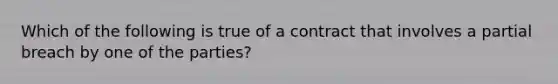 Which of the following is true of a contract that involves a partial breach by one of the parties?