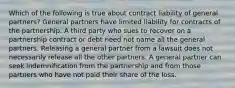 Which of the following is true about contract liability of general partners? General partners have limited liability for contracts of the partnership. A third party who sues to recover on a partnership contract or debt need not name all the general partners. Releasing a general partner from a lawsuit does not necessarily release all the other partners. A general partner can seek indemnification from the partnership and from those partners who have not paid their share of the loss.