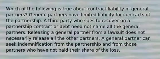 Which of the following is true about contract liability of general partners? General partners have limited liability for contracts of the partnership. A third party who sues to recover on a partnership contract or debt need not name all the general partners. Releasing a general partner from a lawsuit does not necessarily release all the other partners. A general partner can seek indemnification from the partnership and from those partners who have not paid their share of the loss.