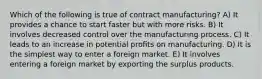 Which of the following is true of contract manufacturing? A) It provides a chance to start faster but with more risks. B) It involves decreased control over the manufacturing process. C) It leads to an increase in potential profits on manufacturing. D) It is the simplest way to enter a foreign market. E) It involves entering a foreign market by exporting the surplus products.