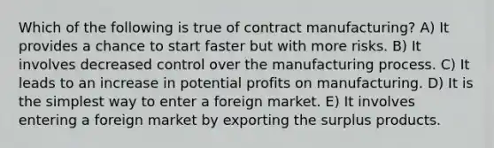 Which of the following is true of contract manufacturing? A) It provides a chance to start faster but with more risks. B) It involves decreased control over the manufacturing process. C) It leads to an increase in potential profits on manufacturing. D) It is the simplest way to enter a foreign market. E) It involves entering a foreign market by exporting the surplus products.