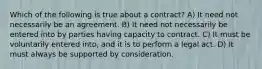 Which of the following is true about a contract? A) It need not necessarily be an agreement. B) It need not necessarily be entered into by parties having capacity to contract. C) It must be voluntarily entered into, and it is to perform a legal act. D) It must always be supported by consideration.