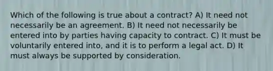 Which of the following is true about a contract? A) It need not necessarily be an agreement. B) It need not necessarily be entered into by parties having capacity to contract. C) It must be voluntarily entered into, and it is to perform a legal act. D) It must always be supported by consideration.