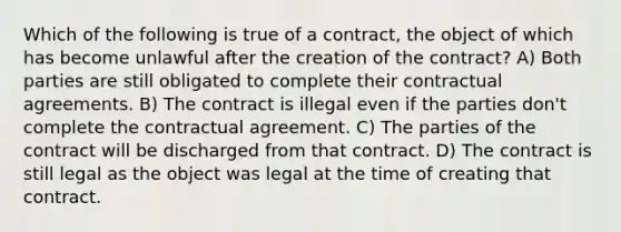 Which of the following is true of a contract, the object of which has become unlawful after the creation of the contract? A) Both parties are still obligated to complete their contractual agreements. B) The contract is illegal even if the parties don't complete the contractual agreement. C) The parties of the contract will be discharged from that contract. D) The contract is still legal as the object was legal at the time of creating that contract.