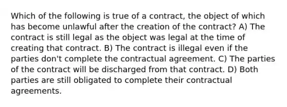 Which of the following is true of a contract, the object of which has become unlawful after the creation of the contract? A) The contract is still legal as the object was legal at the time of creating that contract. B) The contract is illegal even if the parties don't complete the contractual agreement. C) The parties of the contract will be discharged from that contract. D) Both parties are still obligated to complete their contractual agreements.