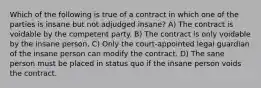 Which of the following is true of a contract in which one of the parties is insane but not adjudged insane? A) The contract is voidable by the competent party. B) The contract is only voidable by the insane person. C) Only the court-appointed legal guardian of the insane person can modify the contract. D) The sane person must be placed in status quo if the insane person voids the contract.