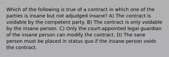 Which of the following is true of a contract in which one of the parties is insane but not adjudged insane? A) The contract is voidable by the competent party. B) The contract is only voidable by the insane person. C) Only the court-appointed legal guardian of the insane person can modify the contract. D) The sane person must be placed in status quo if the insane person voids the contract.