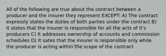 All of the following are true about the contract between a producer and the insurer they represent EXCEPT: A) The contract expressly states the duties of both parties under the contract B) It states that the insurer is responsible for all the acts of it's producers C) It addresses ownership of accounts and commission schedules D) It sates that the insurer is responsible only while the producer is acting within the scope of the contract