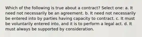 Which of the following is true about a contract? Select one: a. It need not necessarily be an agreement. b. It need not necessarily be entered into by parties having capacity to contract. c. It must be voluntarily entered into, and it is to perform a legal act. d. It must always be supported by consideration.