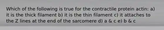 Which of the following is true for the contractile protein actin: a) it is the thick filament b) it is the thin filament c) it attaches to the Z lines at the end of the sarcomere d) a & c e) b & c