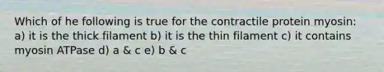 Which of he following is true for the contractile protein myosin: a) it is the thick filament b) it is the thin filament c) it contains myosin ATPase d) a & c e) b & c