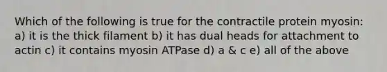 Which of the following is true for the contractile protein myosin: a) it is the thick filament b) it has dual heads for attachment to actin c) it contains myosin ATPase d) a & c e) all of the above