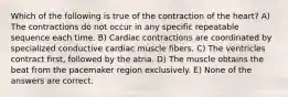 Which of the following is true of the contraction of the heart? A) The contractions do not occur in any specific repeatable sequence each time. B) Cardiac contractions are coordinated by specialized conductive cardiac muscle fibers. C) The ventricles contract first, followed by the atria. D) The muscle obtains the beat from the pacemaker region exclusively. E) None of the answers are correct.