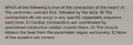 Which of the following is true of the contraction of the heart? A) The ventricles contract first, followed by the atria. B) The contractions do not occur in any specific repeatable sequence each time. C) Cardiac contractions are coordinated by specialized conductive cardiac muscle fibers. D) The muscle obtains the beat from the pacemaker region exclusively. E) None of the answers are correct.