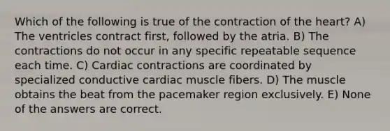 Which of the following is true of the contraction of <a href='https://www.questionai.com/knowledge/kya8ocqc6o-the-heart' class='anchor-knowledge'>the heart</a>? A) The ventricles contract first, followed by the atria. B) The contractions do not occur in any specific repeatable sequence each time. C) Cardiac contractions are coordinated by specialized conductive cardiac muscle fibers. D) The muscle obtains the beat from the pacemaker region exclusively. E) None of the answers are correct.