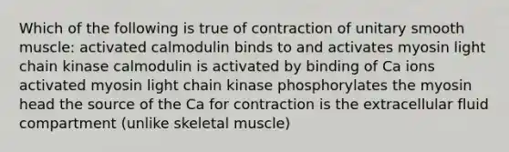 Which of the following is true of contraction of unitary smooth muscle: activated calmodulin binds to and activates myosin light chain kinase calmodulin is activated by binding of Ca ions activated myosin light chain kinase phosphorylates the myosin head the source of the Ca for contraction is the extracellular fluid compartment (unlike skeletal muscle)