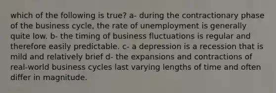 which of the following is true? a- during the contractionary phase of the business cycle, the rate of unemployment is generally quite low. b- the timing of business fluctuations is regular and therefore easily predictable. c- a depression is a recession that is mild and relatively brief d- the expansions and contractions of real-world business cycles last varying lengths of time and often differ in magnitude.