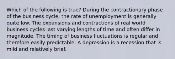 Which of the following is true? During the contractionary phase of the business cycle, the rate of unemployment is generally quite low. The expansions and contractions of real world business cycles last varying lengths of time and often differ in magnitude. The timing of business fluctuations is regular and therefore easily predictable. A depression is a recession that is mild and relatively brief.