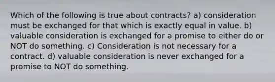 Which of the following is true about contracts? a) consideration must be exchanged for that which is exactly equal in value. b) valuable consideration is exchanged for a promise to either do or NOT do something. c) Consideration is not necessary for a contract. d) valuable consideration is never exchanged for a promise to NOT do something.