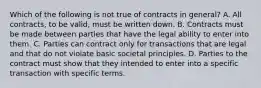 Which of the following is not true of contracts in general? A. All contracts, to be valid, must be written down. B. Contracts must be made between parties that have the legal ability to enter into them. C. Parties can contract only for transactions that are legal and that do not violate basic societal principles. D. Parties to the contract must show that they intended to enter into a specific transaction with specific terms.