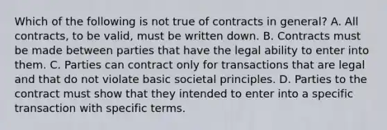 Which of the following is not true of contracts in general? A. All contracts, to be valid, must be written down. B. Contracts must be made between parties that have the legal ability to enter into them. C. Parties can contract only for transactions that are legal and that do not violate basic societal principles. D. Parties to the contract must show that they intended to enter into a specific transaction with specific terms.