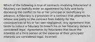 Which of the following is true of contracts involving fiduciaries? A fiduciary can lawfully enter an agreement by fully and fairly disclosing the conflict to his or her principal or beneficiary in advance. A fiduciary is a provision in a contract that attempts to relieve one party to the contract from liability for the consequences of his or her own negligence. Any agreement that tends to induce a fiduciary to breach his or her fiduciary duties is considered legal. Agreements by fiduciaries that favor the interests of a third person at the expense of their principals' interests are considered legal. Incorrect