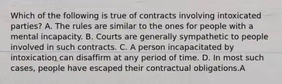 Which of the following is true of contracts involving intoxicated parties? A. The rules are similar to the ones for people with a mental incapacity. B. Courts are generally sympathetic to people involved in such contracts. C. A person incapacitated by intoxication can disaffirm at any period of time. D. In most such cases, people have escaped their contractual obligations.A