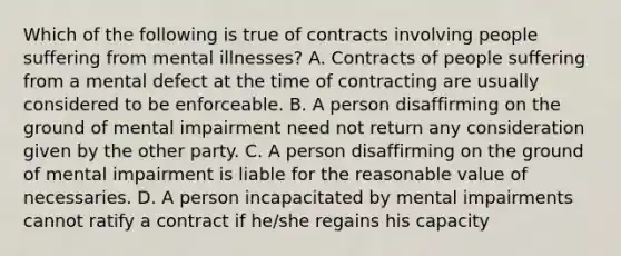 Which of the following is true of contracts involving people suffering from mental illnesses? A. Contracts of people suffering from a mental defect at the time of contracting are usually considered to be enforceable. B. A person disaffirming on the ground of mental impairment need not return any consideration given by the other party. C. A person disaffirming on the ground of mental impairment is liable for the reasonable value of necessaries. D. A person incapacitated by mental impairments cannot ratify a contract if he/she regains his capacity