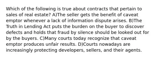 Which of the following is true about contracts that pertain to sales of real estate? A)The seller gets the benefit of caveat emptor whenever a lack of information dispute arises. B)The Truth in Lending Act puts the burden on the buyer to discover defects and holds that fraud by silence should be looked out for by the buyers. C)Many courts today recognize that caveat emptor produces unfair results. D)Courts nowadays are increasingly protecting developers, sellers, and their agents.