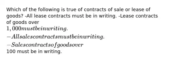 Which of the following is true of contracts of sale or lease of goods? -All lease contracts must be in writing. -Lease contracts of goods over 1,000 must be in writing. -All sales contracts must be in writing. -Sales contracts of goods over100 must be in writing.