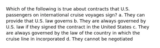 Which of the following is true about contracts that U.S. passengers on international cruise voyages sign? a. They can provide that U.S. law governs b. They are always governed by U.S. law if they signed the contract in the United States c. They are always governed by the law of the country in which the cruise line in incorporated d. They cannot be negotiated