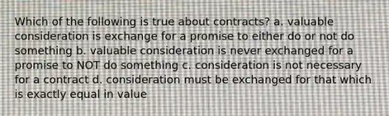 Which of the following is true about contracts? a. valuable consideration is exchange for a promise to either do or not do something b. valuable consideration is never exchanged for a promise to NOT do something c. consideration is not necessary for a contract d. consideration must be exchanged for that which is exactly equal in value