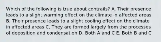 Which of the following is true about contrails? A. Their presence leads to a slight warming effect on the climate in affected areas B. Their presence leads to a slight cooling effect on the climate in affected areas C. They are formed largely from the processes of deposition and condensation D. Both A and C E. Both B and C