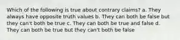 Which of the following is true about contrary claims? a. They always have opposite truth values b. They can both be false but they can't both be true c. They can both be true and false d. They can both be true but they can't both be false