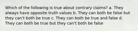 Which of the following is true about contrary claims? a. They always have opposite truth values b. They can both be false but they can't both be true c. They can both be true and false d. They can both be true but they can't both be false