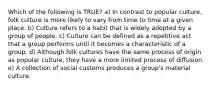 Which of the following is TRUE? a) In contrast to popular culture, folk culture is more likely to vary from time to time at a given place. b) Culture refers to a habit that is widely adopted by a group of people. c) Culture can be defined as a repetitive act that a group performs until it becomes a characteristic of a group. d) Although folk cultures have the same process of origin as popular culture, they have a more limited process of diffusion. e) A collection of social customs produces a group's material culture.