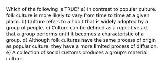 Which of the following is TRUE? a) In contrast to popular culture, folk culture is more likely to vary from time to time at a given place. b) Culture refers to a habit that is widely adopted by a group of people. c) Culture can be defined as a repetitive act that a group performs until it becomes a characteristic of a group. d) Although folk cultures have the same process of origin as popular culture, they have a more limited process of diffusion. e) A collection of social customs produces a group's material culture.